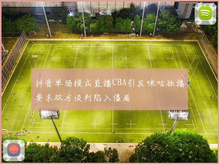 抖音单场模式直播CBA引发咪咕独播要求双方谈判陷入僵局