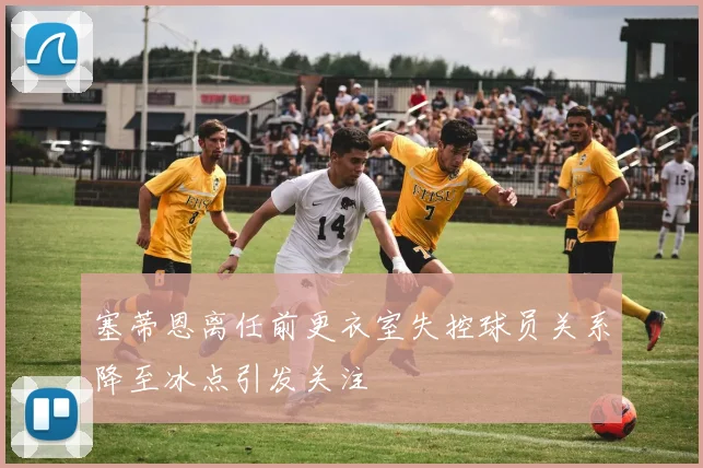 塞蒂恩离任前更衣室失控球员关系降至冰点引发关注