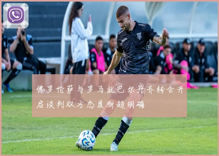 佛罗伦萨与罗马就巴尔丹齐转会开启谈判双方态度渐趋明确