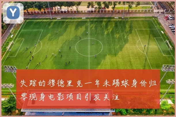 失踪的穆德里克一年未踢球身价归零现身电影项目引发关注
