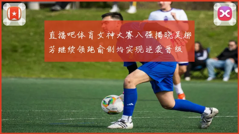 直播吧体育女神大赛八强揭晓吴柳芳继续领跑俞俐均实现逆袭晋级