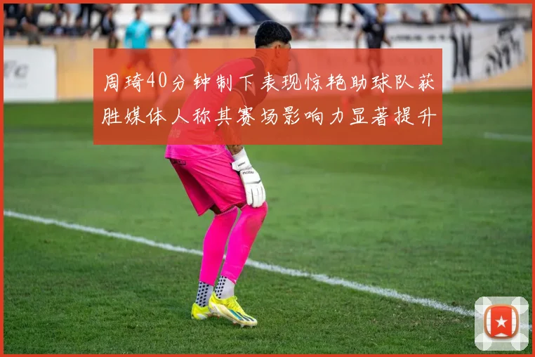 周琦40分钟制下表现惊艳助球队获胜媒体人称其赛场影响力显著提升