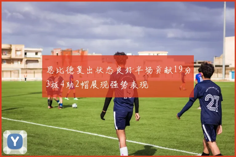 恩比德复出状态良好半场贡献19分3板4助2帽展现强势表现