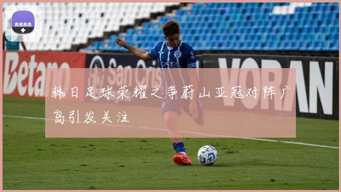 韩日足球荣耀之争蔚山亚冠对阵广岛引发关注