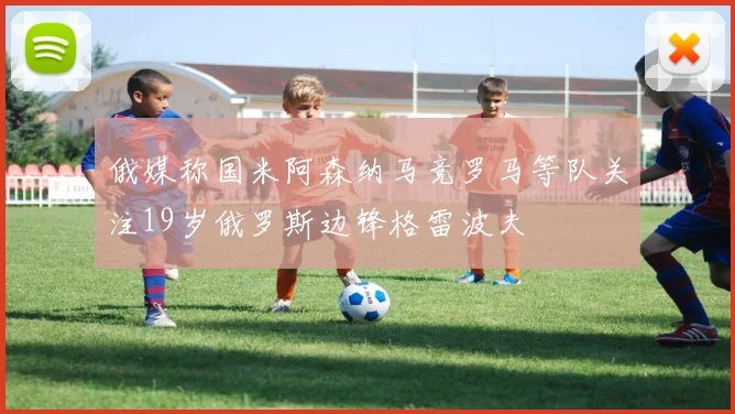 俄媒称国米阿森纳马竞罗马等队关注19岁俄罗斯边锋格雷波夫