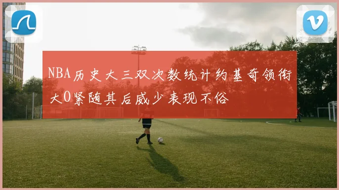 NBA历史大三双次数统计约基奇领衔大O紧随其后威少表现不俗