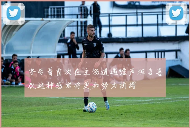 字母哥首次在主场遭遇嘘声坦言喜欢这种感觉将更加努力拼搏