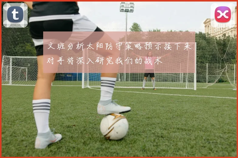 文班分析太阳防守策略预示接下来对手将深入研究我们的战术
