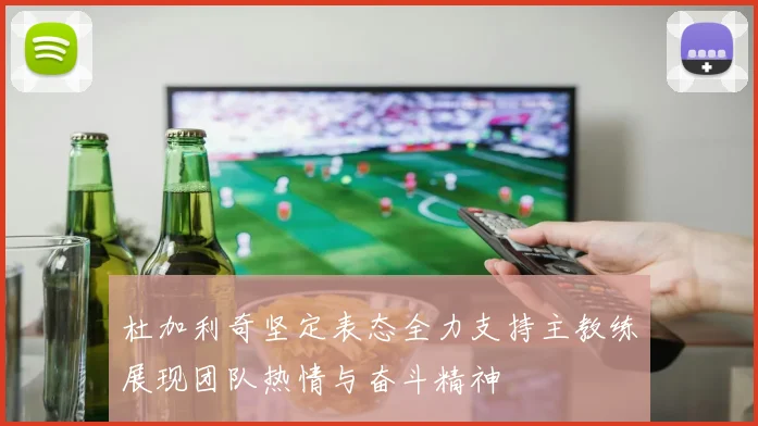 杜加利奇坚定表态全力支持主教练展现团队热情与奋斗精神