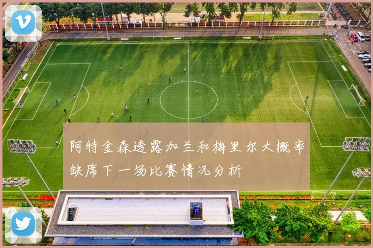 阿特金森透露加兰和梅里尔大概率缺席下一场比赛情况分析