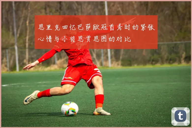 恩里克回忆巴萨欧冠首秀时的紧张心情与小将恩贾恩图的对比