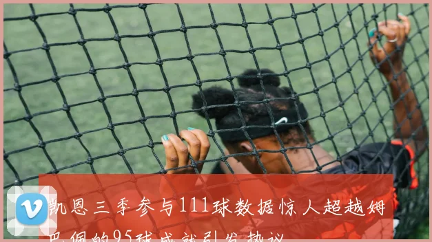 凯恩三季参与111球数据惊人超越姆巴佩的95球成就引发热议