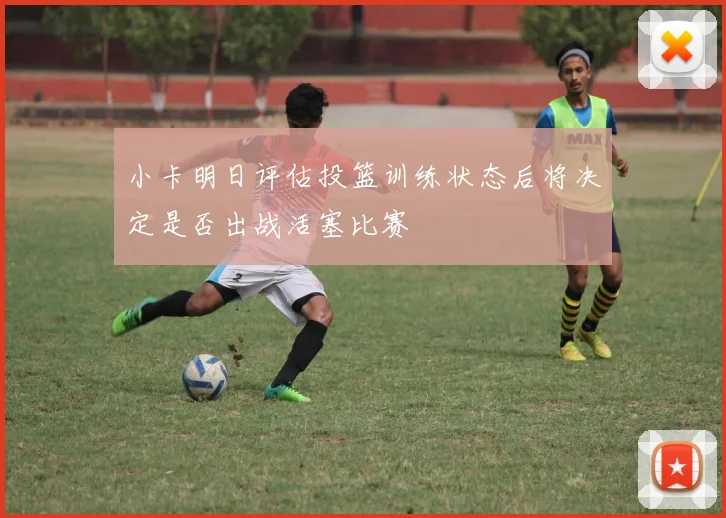 小卡明日评估投篮训练状态后将决定是否出战活塞比赛