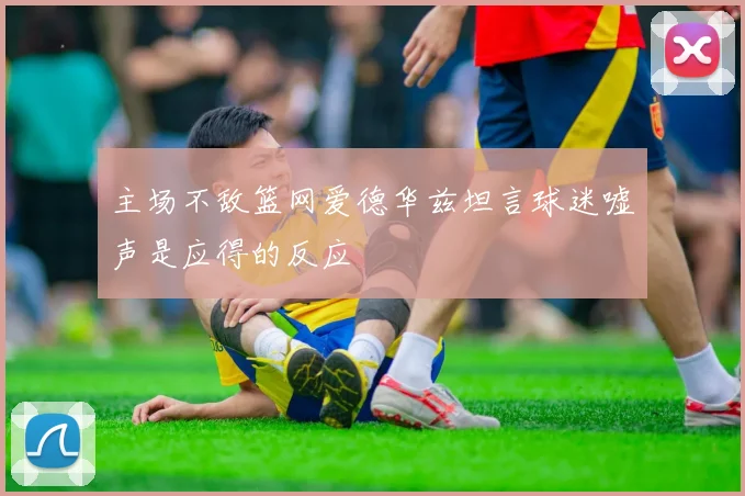 主场不敌篮网爱德华兹坦言球迷嘘声是应得的反应