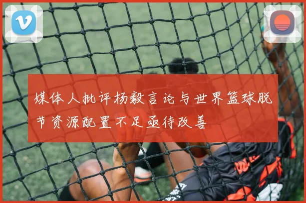 媒体人批评杨毅言论与世界篮球脱节资源配置不足亟待改善