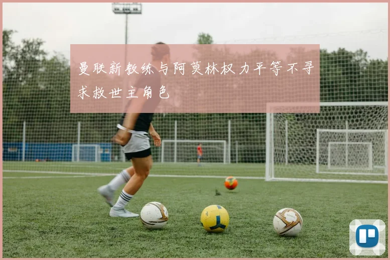 曼联新教练与阿莫林权力平等不寻求救世主角色