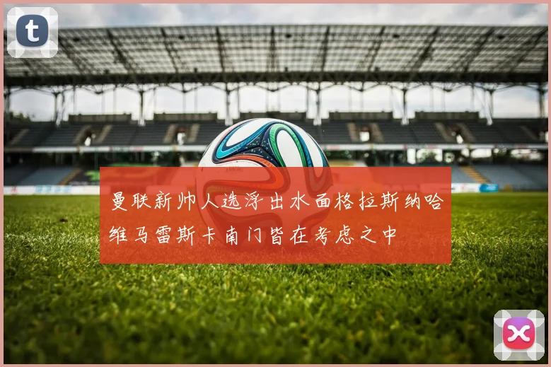 曼联新帅人选浮出水面格拉斯纳哈维马雷斯卡南门皆在考虑之中