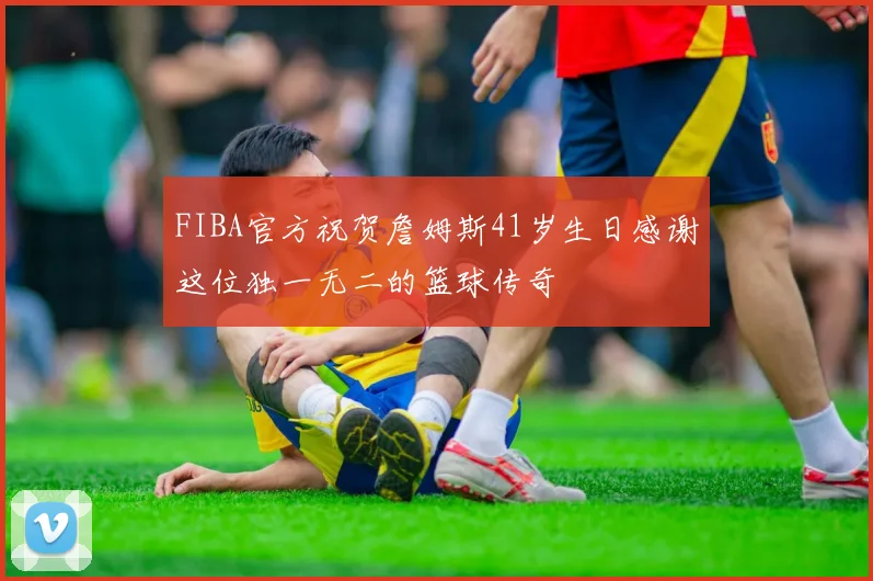 FIBA官方祝贺詹姆斯41岁生日感谢这位独一无二的篮球传奇
