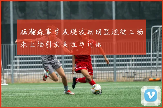 杨瀚森赛季表现波动明显连续三场未上场引发关注与讨论