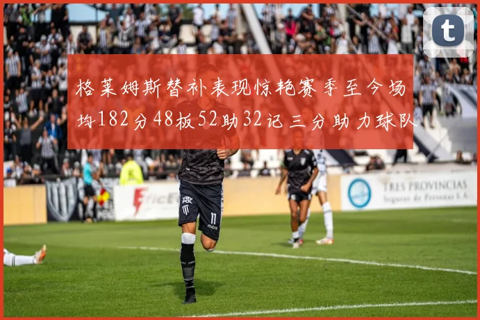 格莱姆斯替补表现惊艳赛季至今场均182分48板52助32记三分助力球队