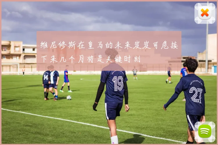 维尼修斯在皇马的未来岌岌可危接下来几个月将是关键时刻