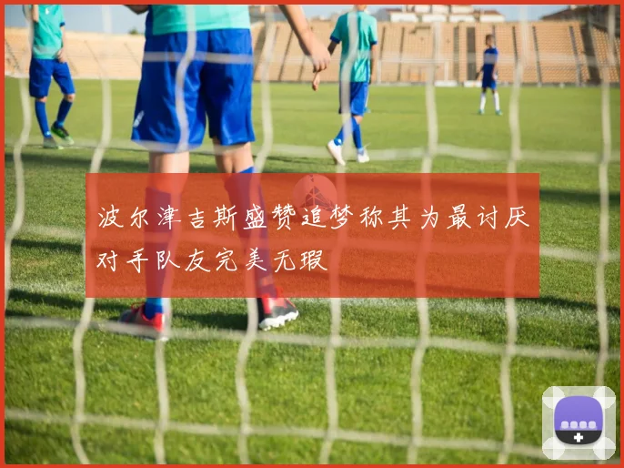 波尔津吉斯盛赞追梦称其为最讨厌对手队友完美无瑕