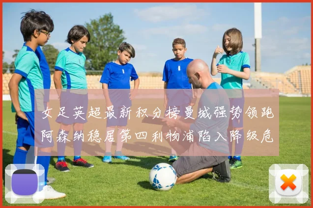 女足英超最新积分榜曼城强势领跑阿森纳稳居第四利物浦陷入降级危机