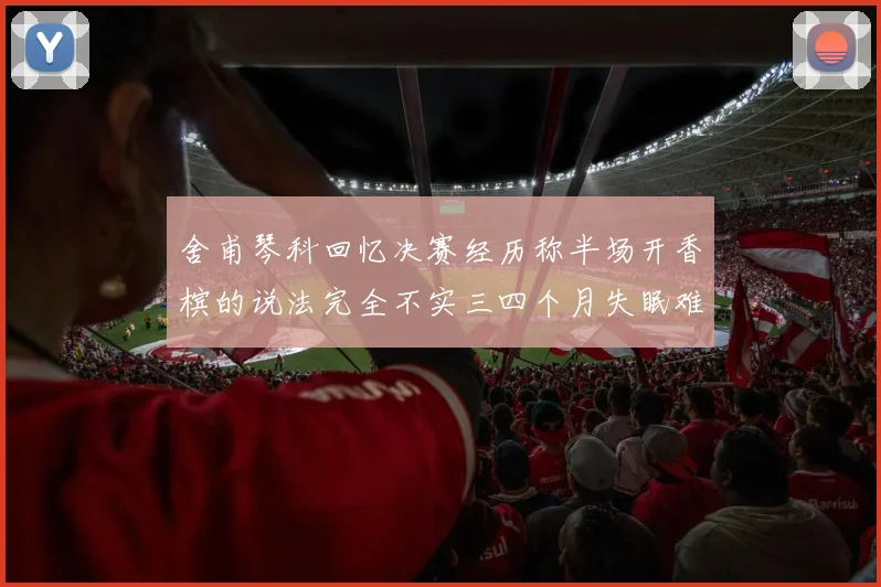 舍甫琴科回忆决赛经历称半场开香槟的说法完全不实三四个月失眠难以释怀