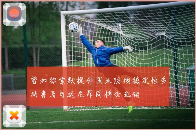 曾加称索默提升国米防线稳定性多纳鲁马与迈尼昂同样会犯错