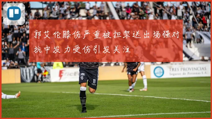 郭艾伦膝伤严重被担架送出场强对抗中发力受伤引发关注