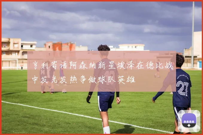 亨利寄语阿森纳新星埃泽在德比战中发光发热争做球队英雄
