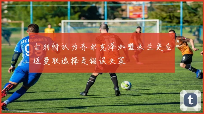 古利特认为齐尔克泽加盟米兰更合适曼联选择是错误决策